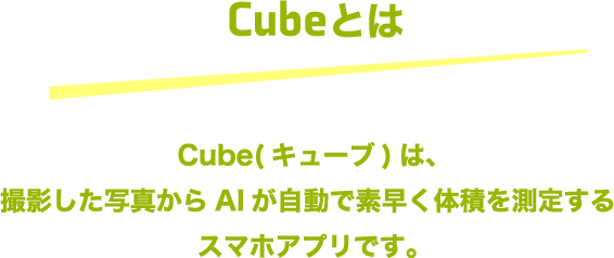 Cubeとは Cube（キューブ）は撮影した写真からAIが自動で素早く体積を測定する
				スマホアプリです